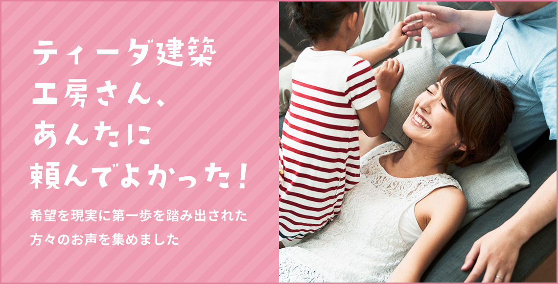 株式会社ティーダ建築工房さん、あんたに頼んでよかった！ 希望を現実に第一歩踏み出された方々のお声を集めました