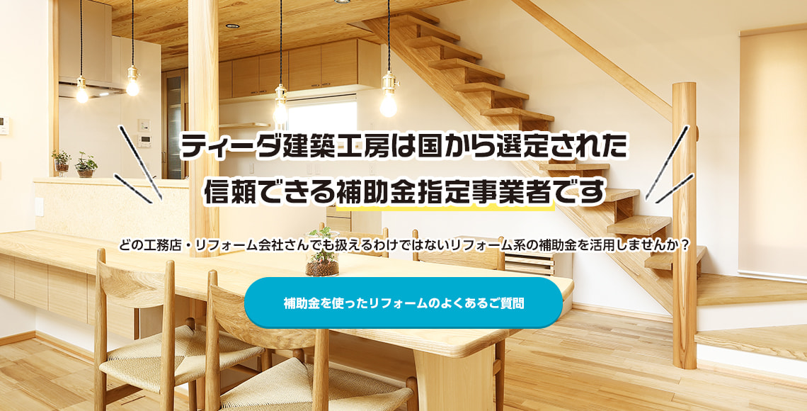 株式会社ティーダ建築工房は国から選定された、「補助金指定事業者」です。 どの工務店・リフォーム会社さんでも扱えるわけではないリフォーム系の補助金を活用しませんか？